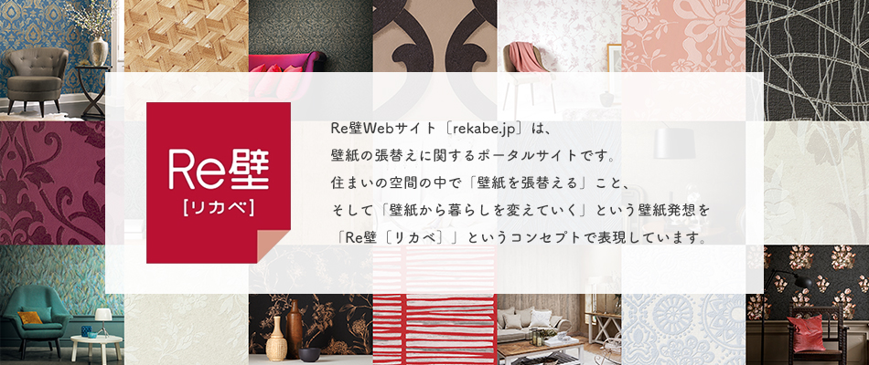 Re壁～Re壁Webサイト［rekabe.jp］は、壁紙の張替えに関するポータルサイトです。住まいの空間の中で「壁紙を張替える」こと、そして「壁紙から暮らしを変えていく」という壁紙発送を「Re壁［リカベ］」というコンセプトで表現しています。